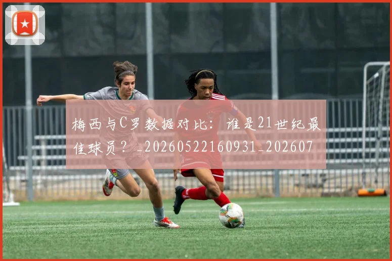 梅西与C罗数据对比:谁是21世纪最佳球员?_20260522160931_20260707022743