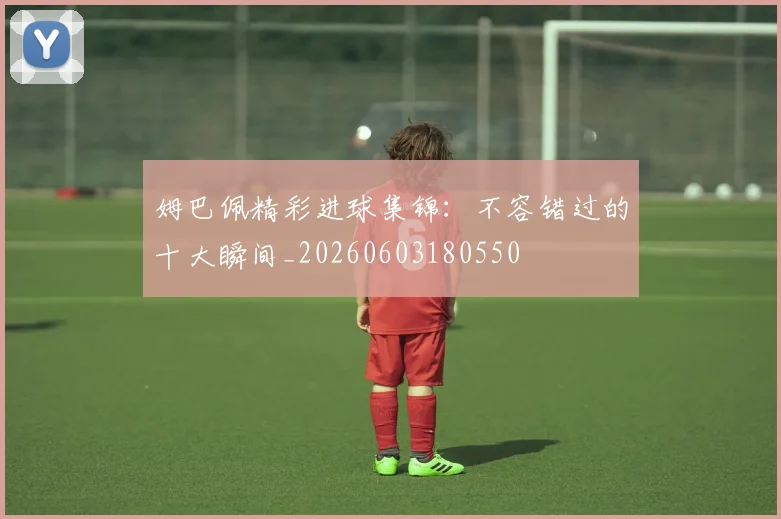 姆巴佩精彩进球集锦：不容错过的十大瞬间_20260603180550