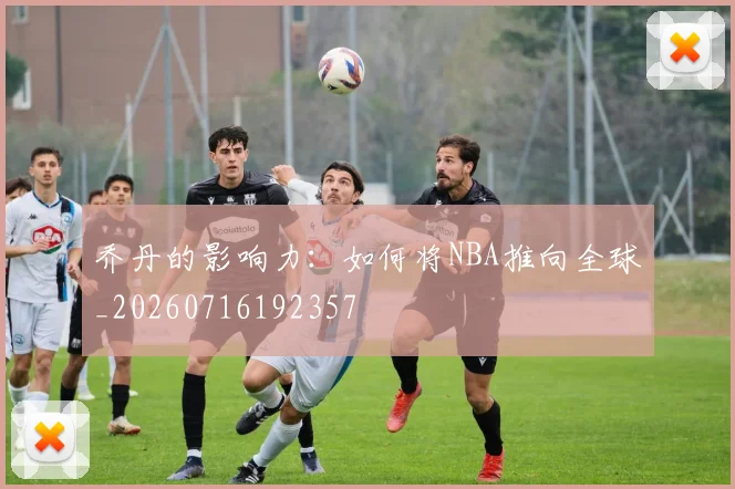 乔丹的影响力:如何将NBA推向全球_20260716192357