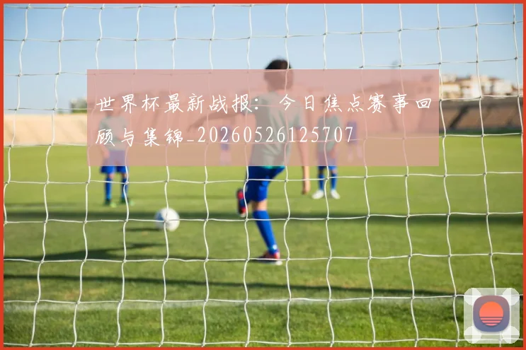 世界杯最新战报：今日焦点赛事回顾与集锦_20260526125707
