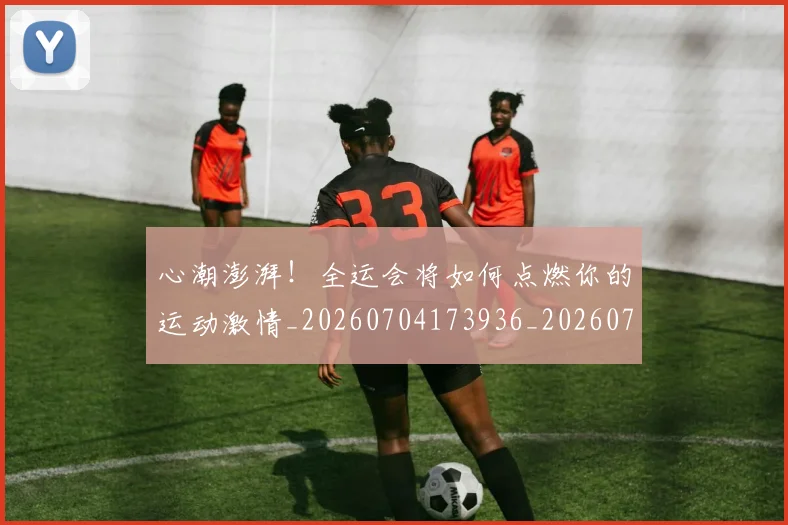 心潮澎湃！全运会将如何点燃你的运动激情_20260704173936_20260722163131