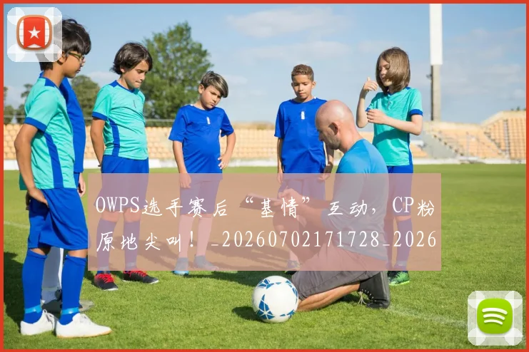 OWPS选手赛后“基情”互动，CP粉原地尖叫！_20260702171728_20260714214924