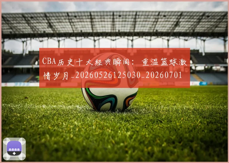 CBA历史十大经典瞬间：重温篮球激情岁月_20260526125030_20260701210328_20260712044029