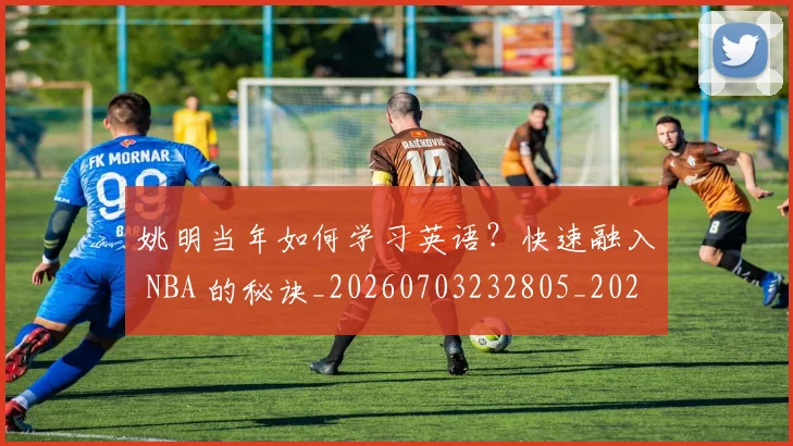 姚明当年如何学习英语？快速融入 NBA 的秘诀_20260703232805_20260720191908
