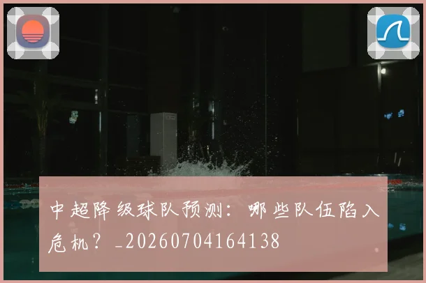 中超降级球队预测:哪些队伍陷入危机?_20260704164138