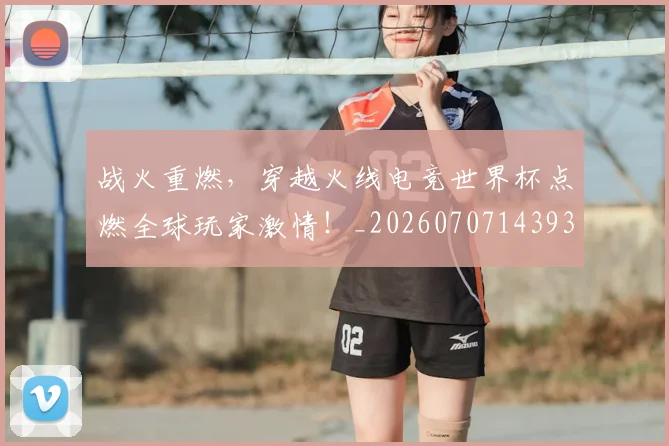 战火重燃，穿越火线电竞世界杯点燃全球玩家激情！_20260707143936