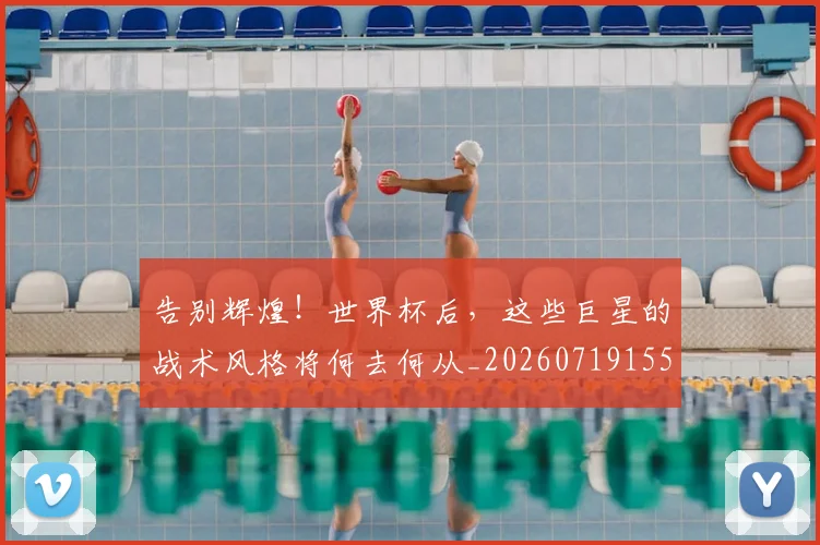告别辉煌！世界杯后，这些巨星的战术风格将何去何从_20260719155125