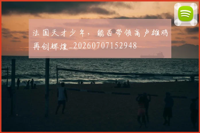 法国天才少年，能否带领高卢雄鸡再创辉煌_20260707152948