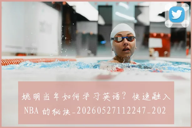 姚明当年如何学习英语?快速融入 NBA 的秘诀_20260527112247_20260720191906