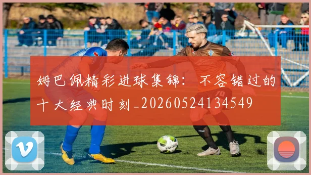 姆巴佩精彩进球集锦:不容错过的十大经典时刻_20260524134549