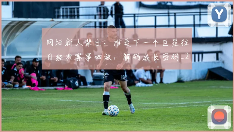 网坛新人辈出,谁是下一个巨星往日经典赛事回放,解码成长密码_20260710003827