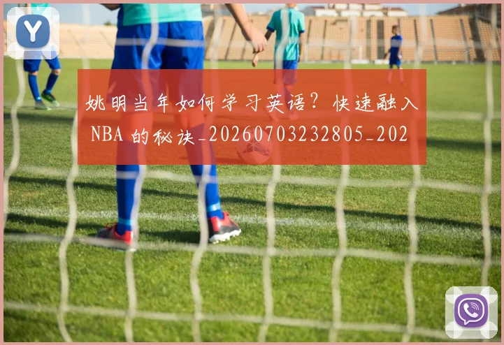 姚明当年如何学习英语?快速融入 NBA 的秘诀_20260703232805_20260720191908