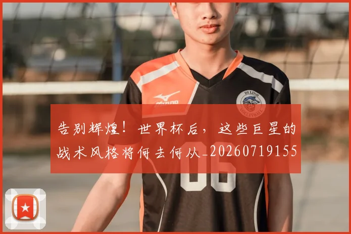 告别辉煌!世界杯后,这些巨星的战术风格将何去何从_20260719155125