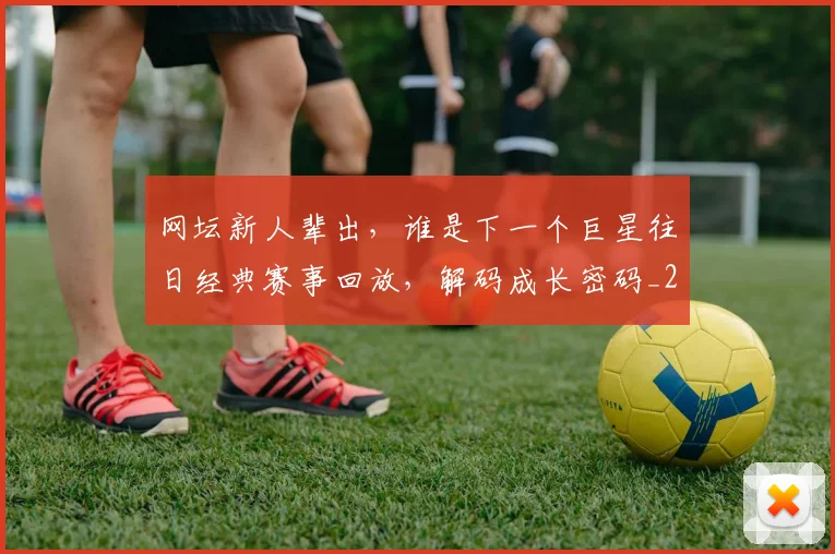 网坛新人辈出，谁是下一个巨星往日经典赛事回放，解码成长密码_20260710003827