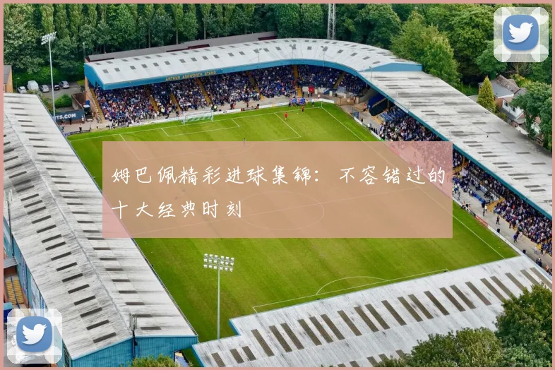 姆巴佩精彩进球集锦:不容错过的十大经典时刻