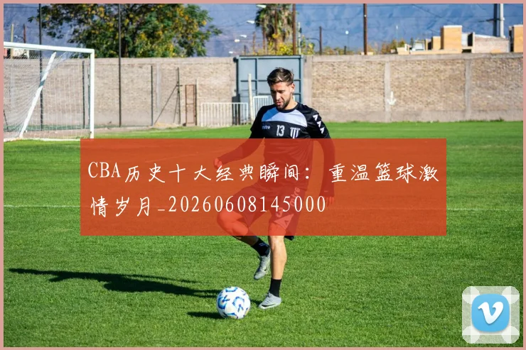 CBA历史十大经典瞬间：重温篮球激情岁月_20260608145000