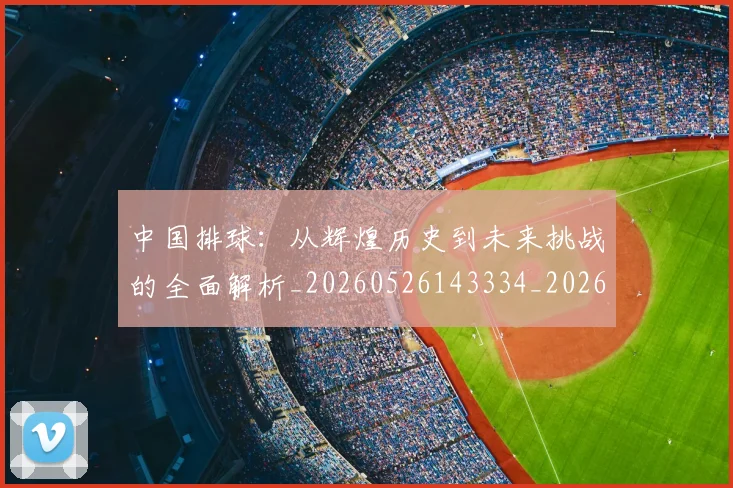 中国排球:从辉煌历史到未来挑战的全面解析_20260526143334_20260716183345