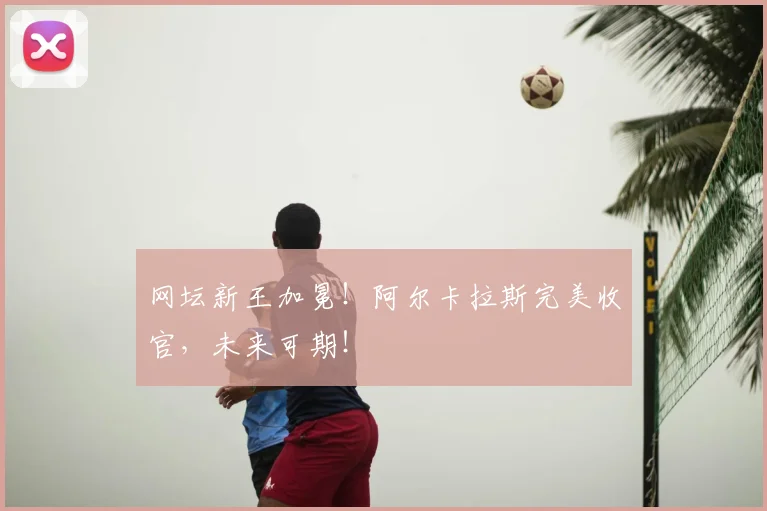 网坛新王加冕！阿尔卡拉斯完美收官，未来可期！