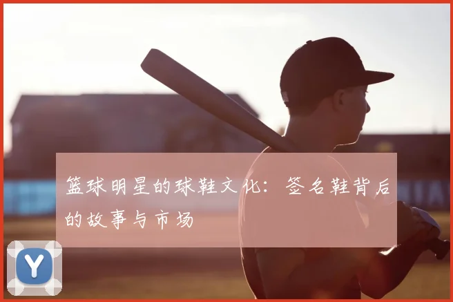 篮球明星的球鞋文化：签名鞋背后的故事与市场