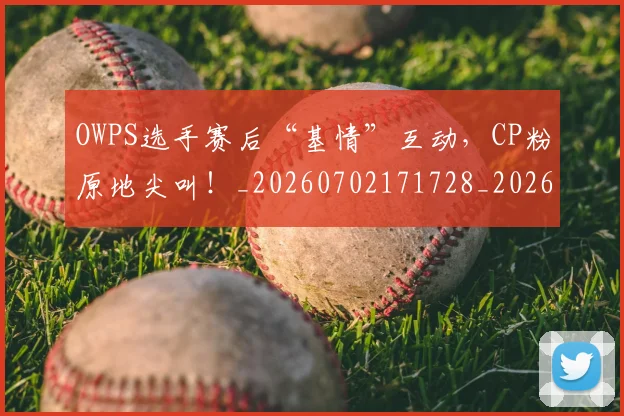 OWPS选手赛后“基情”互动,CP粉原地尖叫!_20260702171728_20260714214924