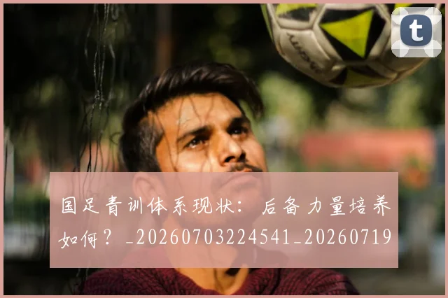 国足青训体系现状:后备力量培养如何?_20260703224541_20260719165611