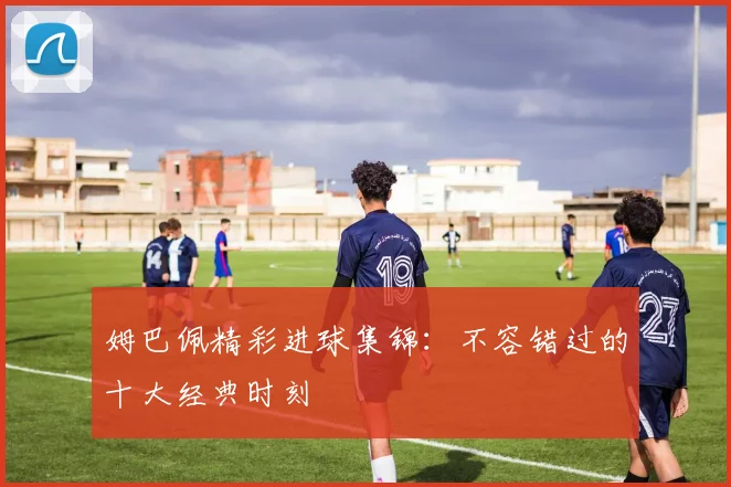 姆巴佩精彩进球集锦：不容错过的十大经典时刻