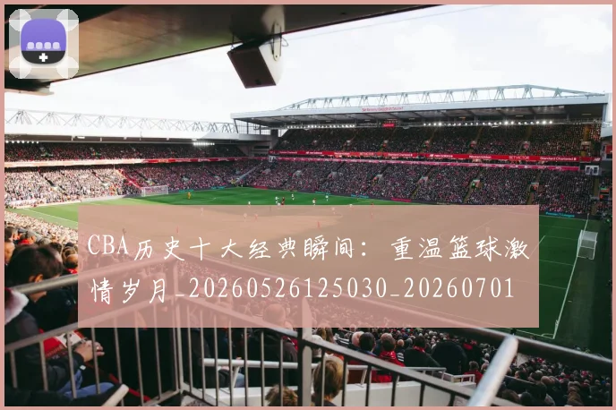 CBA历史十大经典瞬间:重温篮球激情岁月_20260526125030_20260701210328_20260712044029