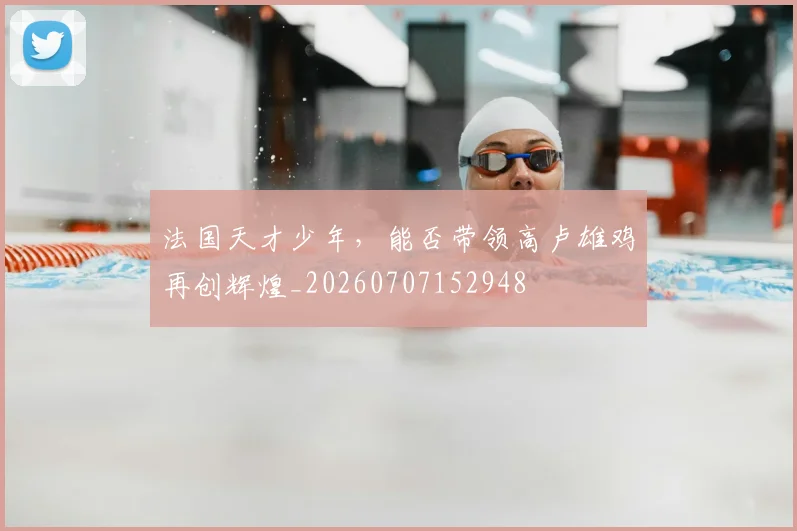 法国天才少年,能否带领高卢雄鸡再创辉煌_20260707152948