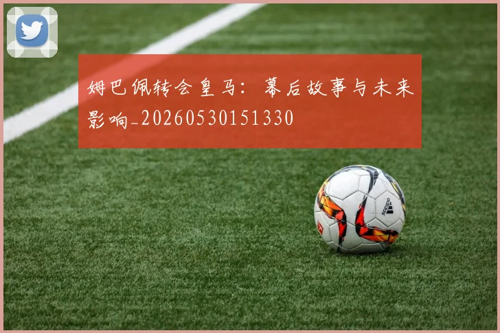 姆巴佩转会皇马：幕后故事与未来影响_20260530151330