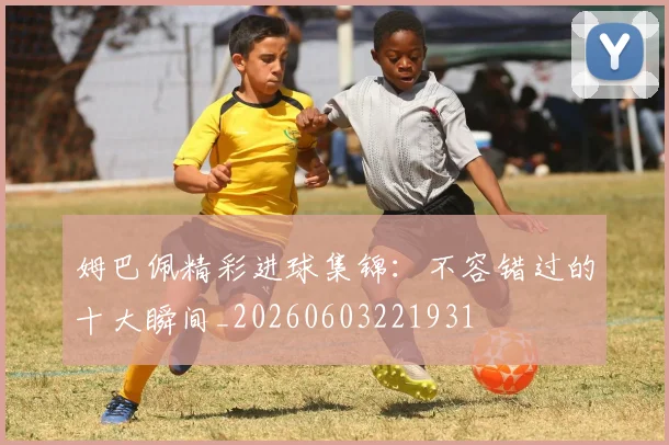 姆巴佩精彩进球集锦：不容错过的十大瞬间_20260603221931